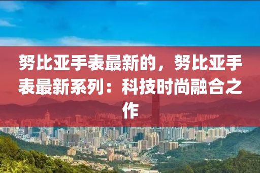 努比亚手表最新的，努比亚手表最新系列：科技时尚融合之作