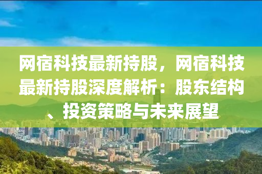 网宿科技最新持股，网宿科技最新持股深度解析：股东结构、投资策略与未来展望