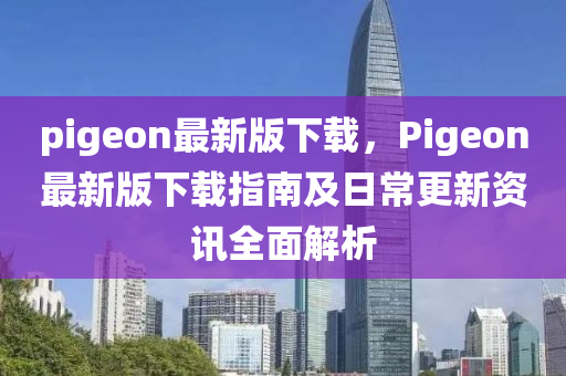 pigeon最新版下载，Pigeon最新版下载指南及日常更新资讯全面解析