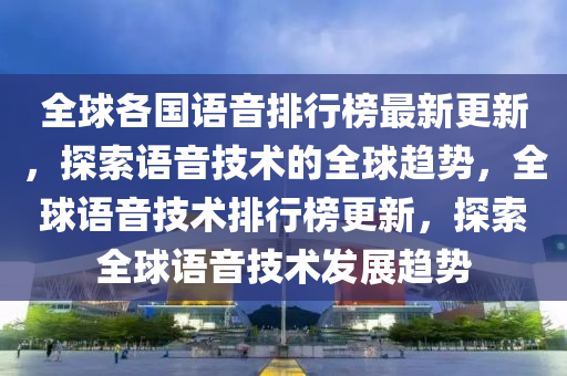 全球各国语音排行榜最新更新，探索语音技术的全球趋势，全球语音技术排行榜更新，探索全球语音技术发展趋势