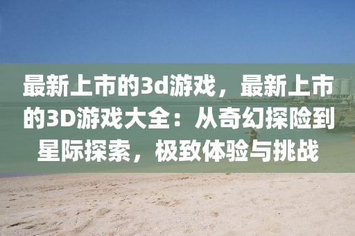 最新上市的3d游戏，最新上市的3D游戏大全：从奇幻探险到星际探索，极致体验与挑战