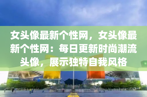 女头像最新个性网，女头像最新个性网：每日更新时尚潮流头像，展示独特自我风格