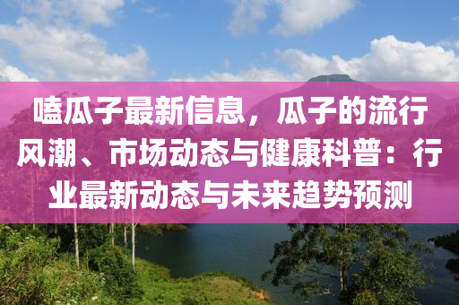 嗑瓜子最新信息，瓜子的流行风潮、市场动态与健康科普：行业最新动态与未来趋势预测