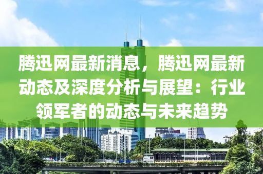 腾迅网最新消息，腾迅网最新动态及深度分析与展望：行业领军者的动态与未来趋势