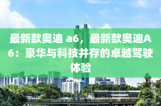 最新款奥迪 a6，最新款奥迪A6：豪华与科技并存的卓越驾驶体验