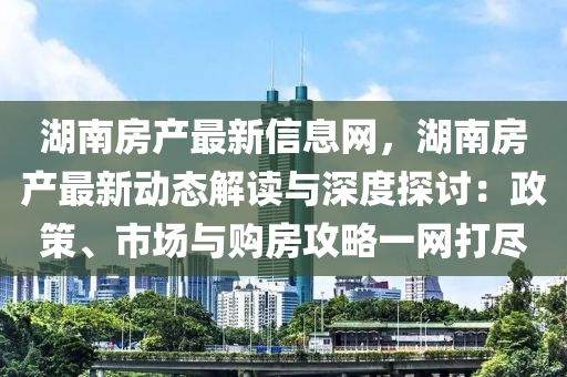 湖南房产最新信息网，湖南房产最新动态解读与深度探讨：政策、市场与购房攻略一网打尽