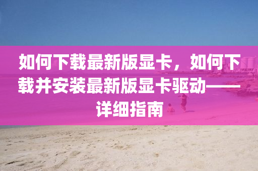 如何下载最新版显卡，如何下载并安装最新版显卡驱动——详细指南