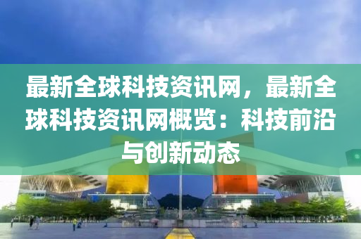最新全球科技资讯网，最新全球科技资讯网概览：科技前沿与创新动态