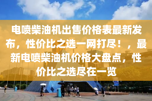 电喷柴油机出售价格表最新发布，性价比之选一网打尽！，最新电喷柴油机价格大盘点，性价比之选尽在一览