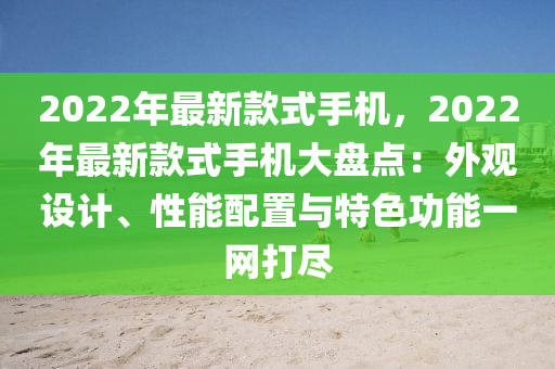2022年最新款式手机，2022年最新款式手机大盘点：外观设计、性能配置与特色功能一网打尽