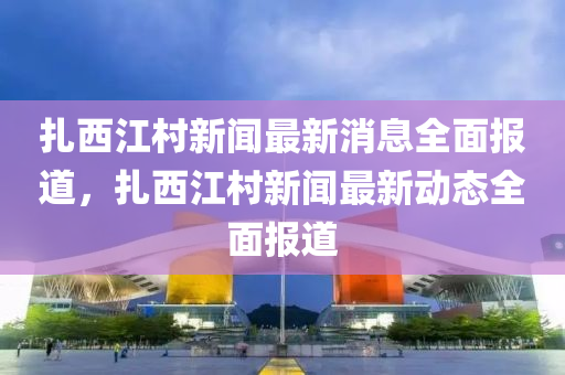 扎西江村新闻最新消息全面报道，扎西江村新闻最新动态全面报道