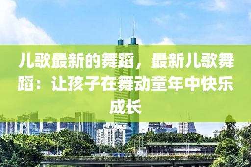 儿歌最新的舞蹈，最新儿歌舞蹈：让孩子在舞动童年中快乐成长