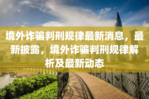境外诈骗判刑规律最新消息，最新披露，境外诈骗判刑规律解析及最新动态