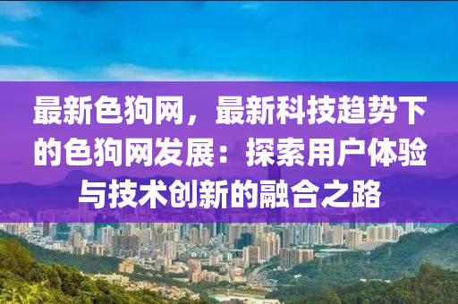 最新色狗网，最新科技趋势下的色狗网发展：探索用户体验与技术创新的融合之路