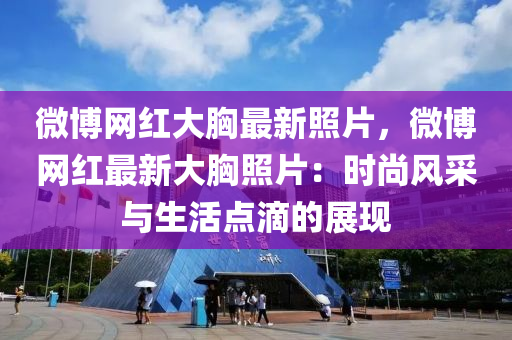 微博网红大胸最新照片，微博网红最新大胸照片：时尚风采与生活点滴的展现