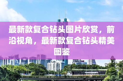 最新款复合钻头图片欣赏，前沿视角，最新款复合钻头精美图鉴