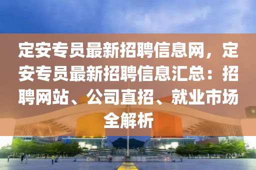 定安专员最新招聘信息网，定安专员最新招聘信息汇总：招聘网站、公司直招、就业市场全解析