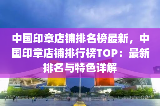中国印章店铺排名榜最新，中国印章店铺排行榜TOP：最新排名与特色详解