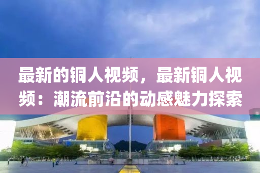 最新的铜人视频，最新铜人视频：潮流前沿的动感魅力探索