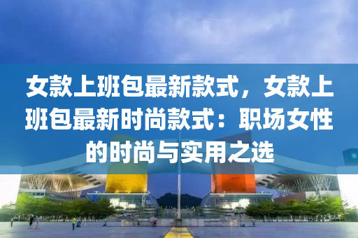 女款上班包最新款式，女款上班包最新时尚款式：职场女性的时尚与实用之选