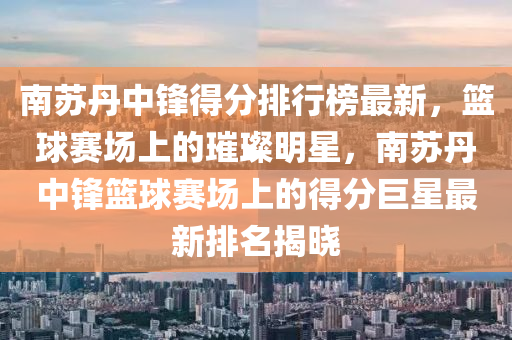 南苏丹中锋得分排行榜最新，篮球赛场上的璀璨明星，南苏丹中锋篮球赛场上的得分巨星最新排名揭晓