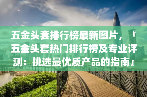 五金头套排行榜最新图片，『五金头套热门排行榜及专业评测：挑选最优质产品的指南』