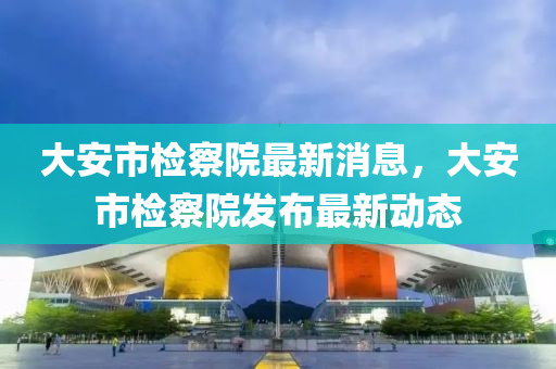 大安市检察院最新消息，大安市检察院发布最新动态