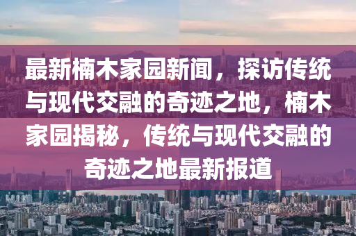 最新楠木家园新闻，探访传统与现代交融的奇迹之地，楠木家园揭秘，传统与现代交融的奇迹之地最新报道