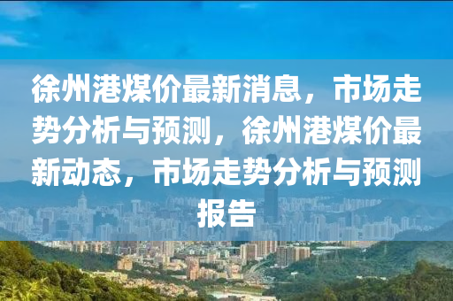 徐州港煤价最新消息，市场走势分析与预测，徐州港煤价最新动态，市场走势分析与预测报告