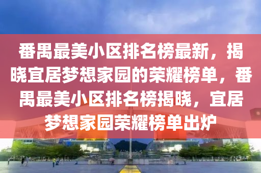 番禺最美小区排名榜最新，揭晓宜居梦想家园的荣耀榜单，番禺最美小区排名榜揭晓，宜居梦想家园荣耀榜单出炉