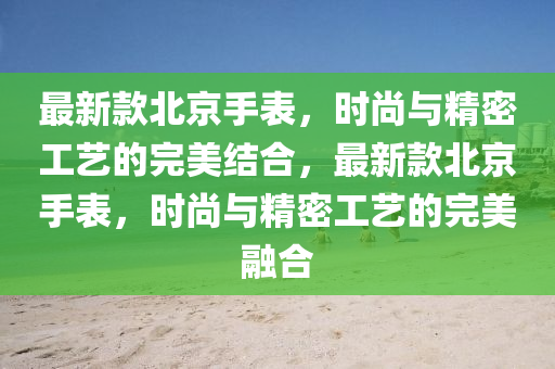 最新款北京手表，时尚与精密工艺的完美结合，最新款北京手表，时尚与精密工艺的完美融合