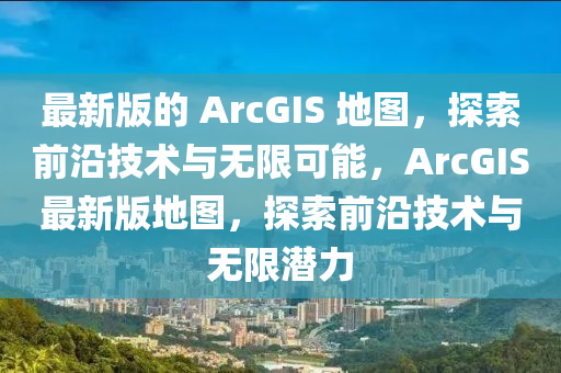 最新版的 ArcGIS 地图，探索前沿技术与无限可能，ArcGIS最新版地图，探索前沿技术与无限潜力