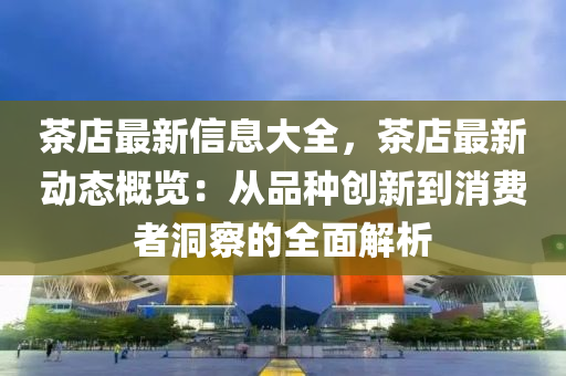 茶店最新信息大全，茶店最新动态概览：从品种创新到消费者洞察的全面解析
