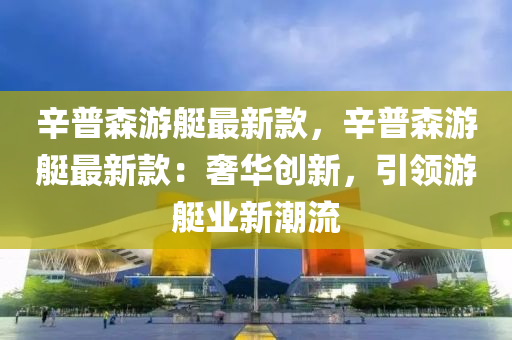 辛普森游艇最新款，辛普森游艇最新款：奢华创新，引领游艇业新潮流