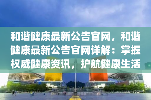 和谐健康最新公告官网，和谐健康最新公告官网详解：掌握权威健康资讯，护航健康生活