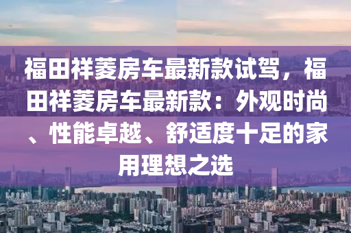 福田祥菱房车最新款试驾，福田祥菱房车最新款：外观时尚、性能卓越、舒适度十足的家用理想之选