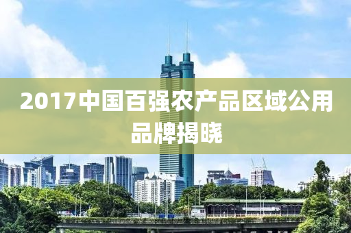 2017中国百强农产品区域公用品牌揭晓