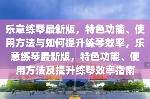 乐意练琴最新版，特色功能、使用方法与如何提升练琴效率，乐意练琴最新版，特色功能、使用方法及提升练琴效率指南