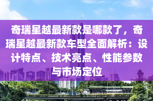 奇瑞星越最新款是哪款了，奇瑞星越最新款车型全面解析：设计特点、技术亮点、性能参数与市场定位