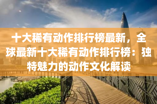 十大稀有动作排行榜最新，全球最新十大稀有动作排行榜：独特魅力的动作文化解读