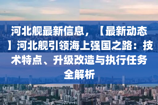 河北舰最新信息，【最新动态】河北舰引领海上强国之路：技术特点、升级改造与执行任务全解析