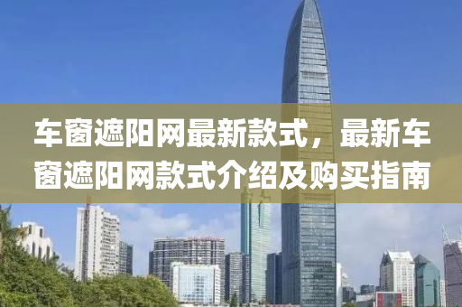 车窗遮阳网最新款式，最新车窗遮阳网款式介绍及购买指南