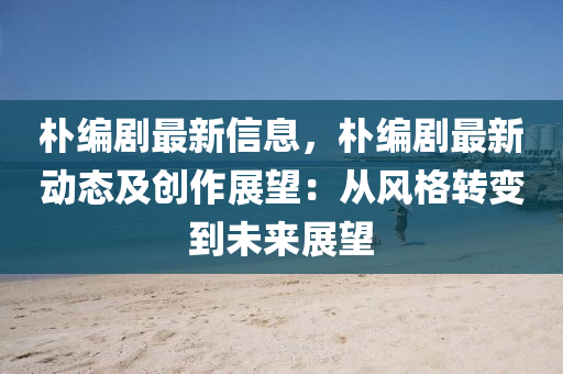 朴编剧最新信息，朴编剧最新动态及创作展望：从风格转变到未来展望