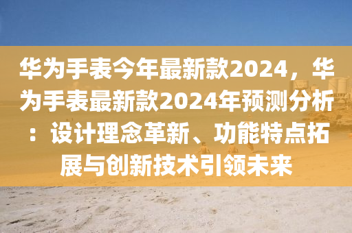华为手表今年最新款2024，华为手表最新款2024年预测分析：设计理念革新、功能特点拓展与创新技术引领未来