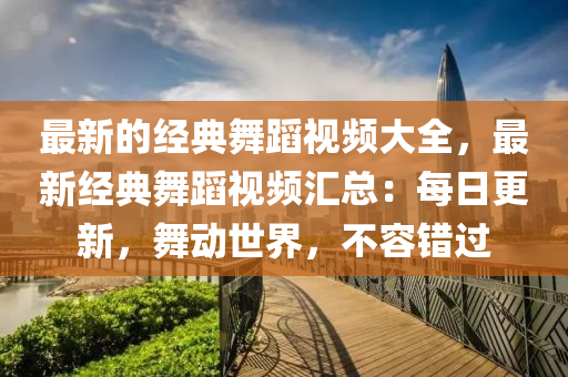 最新的经典舞蹈视频大全，最新经典舞蹈视频汇总：每日更新，舞动世界，不容错过