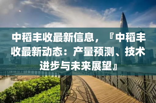 中稻丰收最新信息，『中稻丰收最新动态：产量预测、技术进步与未来展望』