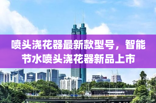 喷头浇花器最新款型号，智能节水喷头浇花器新品上市