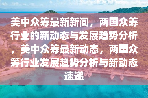 美中众筹最新新闻，两国众筹行业的新动态与发展趋势分析，美中众筹最新动态，两国众筹行业发展趋势分析与新动态速递