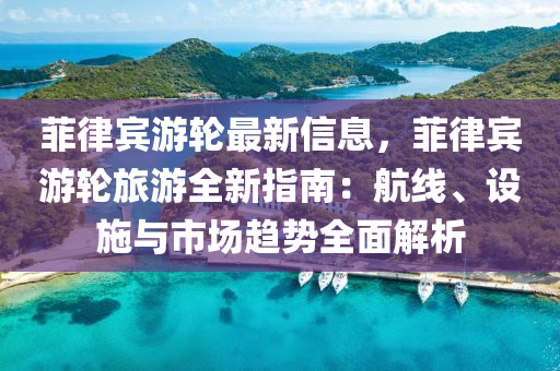 菲律宾游轮最新信息，菲律宾游轮旅游全新指南：航线、设施与市场趋势全面解析