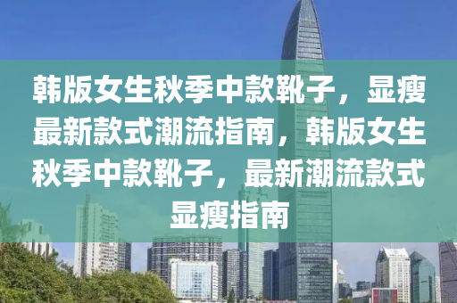 韩版女生秋季中款靴子，显瘦最新款式潮流指南，韩版女生秋季中款靴子，最新潮流款式显瘦指南